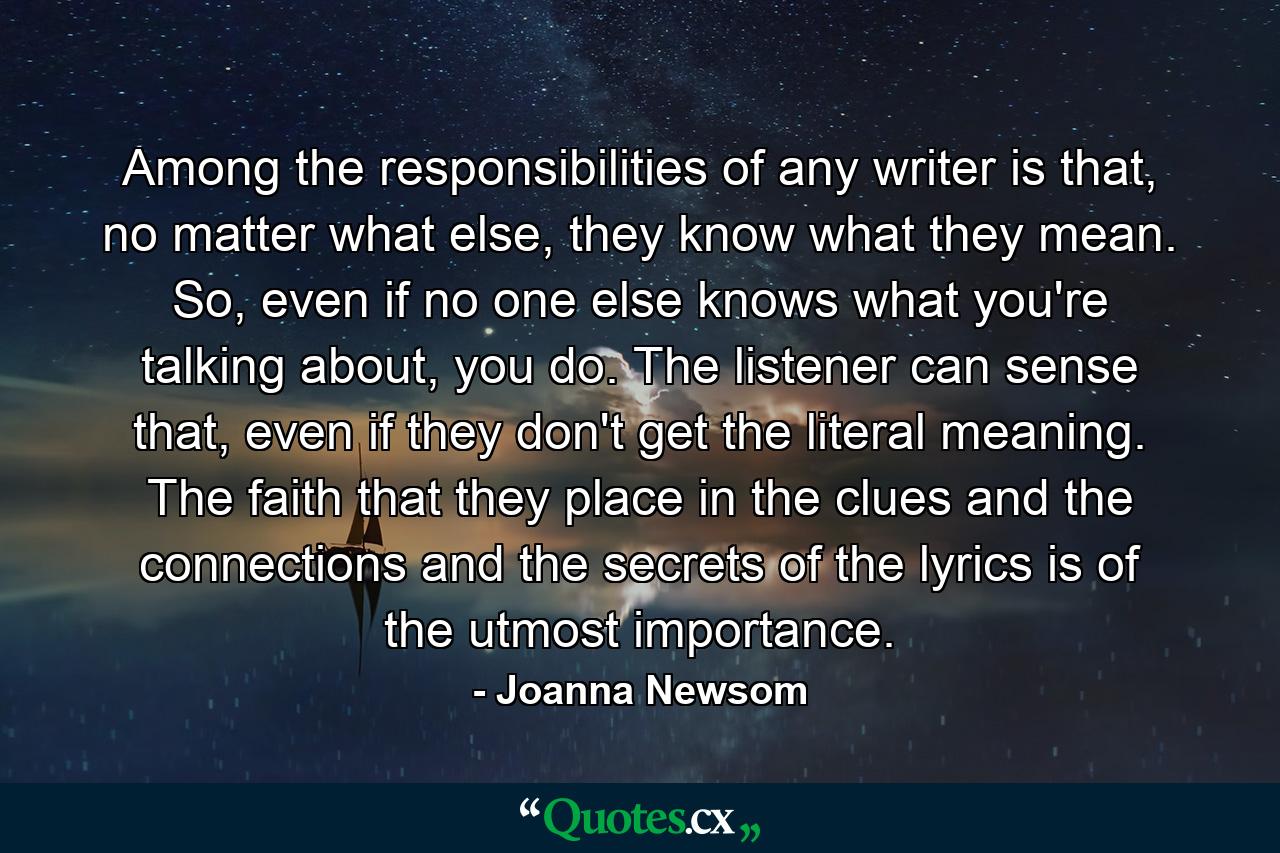 Among the responsibilities of any writer is that, no matter what else, they know what they mean. So, even if no one else knows what you're talking about, you do. The listener can sense that, even if they don't get the literal meaning. The faith that they place in the clues and the connections and the secrets of the lyrics is of the utmost importance. - Quote by Joanna Newsom