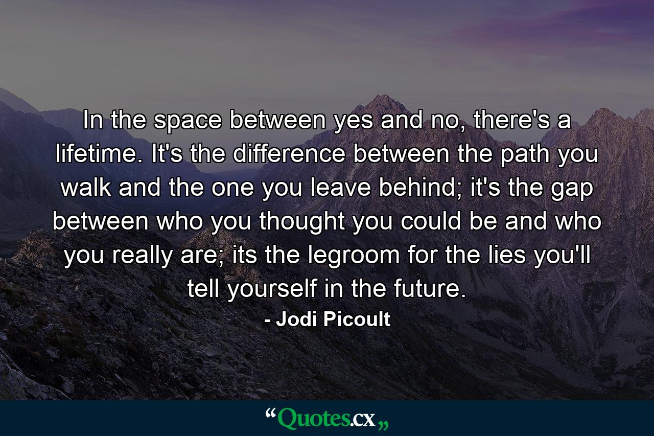 In the space between yes and no, there's a lifetime. It's the difference between the path you walk and the one you leave behind; it's the gap between who you thought you could be and who you really are; its the legroom for the lies you'll tell yourself in the future. - Quote by Jodi Picoult