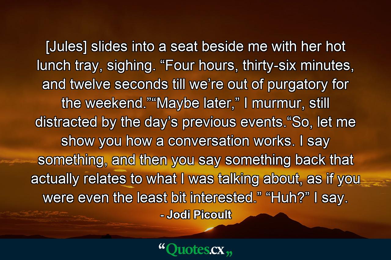 [Jules] slides into a seat beside me with her hot lunch tray, sighing. “Four hours, thirty-six minutes, and twelve seconds till we’re out of purgatory for the weekend.”“Maybe later,” I murmur, still distracted by the day’s previous events.“So, let me show you how a conversation works. I say something, and then you say something back that actually relates to what I was talking about, as if you were even the least bit interested.” “Huh?” I say. - Quote by Jodi Picoult