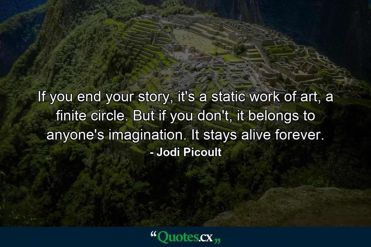 If you end your story, it's a static work of art, a finite circle. But if you don't, it belongs to anyone's imagination. It stays alive forever. - Quote by Jodi Picoult