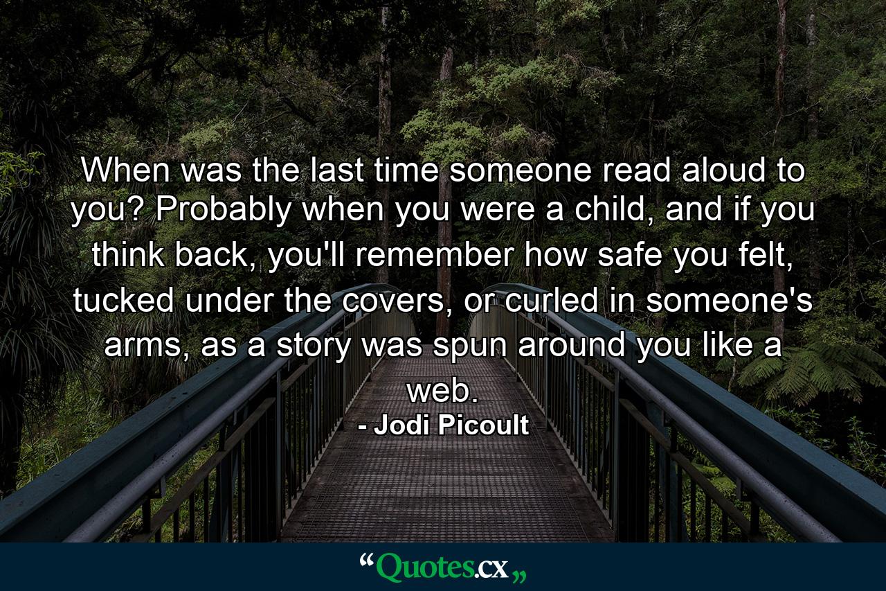 When was the last time someone read aloud to you? Probably when you were a child, and if you think back, you'll remember how safe you felt, tucked under the covers, or curled in someone's arms, as a story was spun around you like a web. - Quote by Jodi Picoult