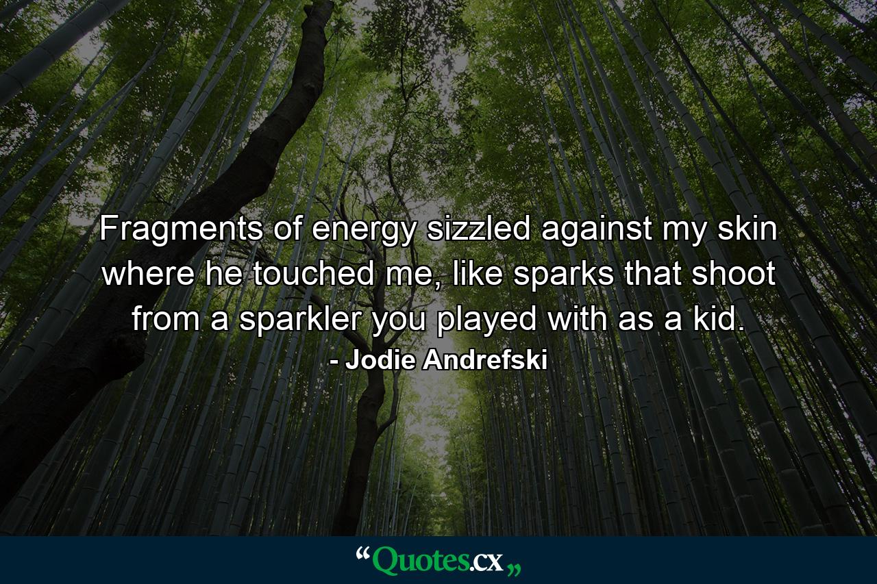 Fragments of energy sizzled against my skin where he touched me, like sparks that shoot from a sparkler you played with as a kid. - Quote by Jodie Andrefski