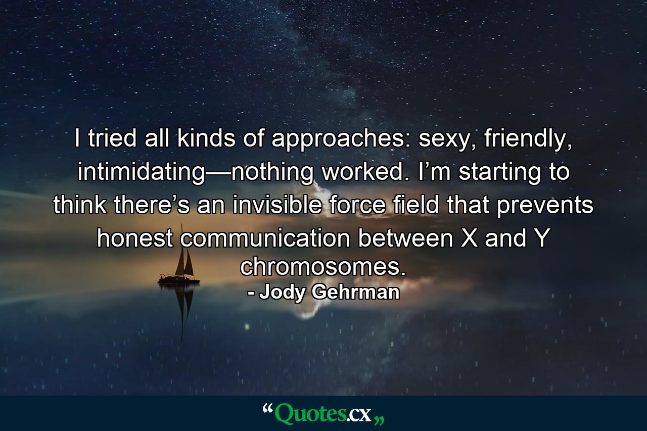 I tried all kinds of approaches: sexy, friendly, intimidating—nothing worked. I’m starting to think there’s an invisible force field that prevents honest communication between X and Y chromosomes. - Quote by Jody Gehrman