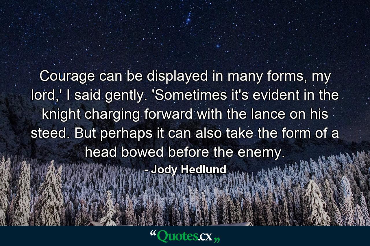 Courage can be displayed in many forms, my lord,' I said gently. 'Sometimes it's evident in the knight charging forward with the lance on his steed. But perhaps it can also take the form of a head bowed before the enemy. - Quote by Jody Hedlund