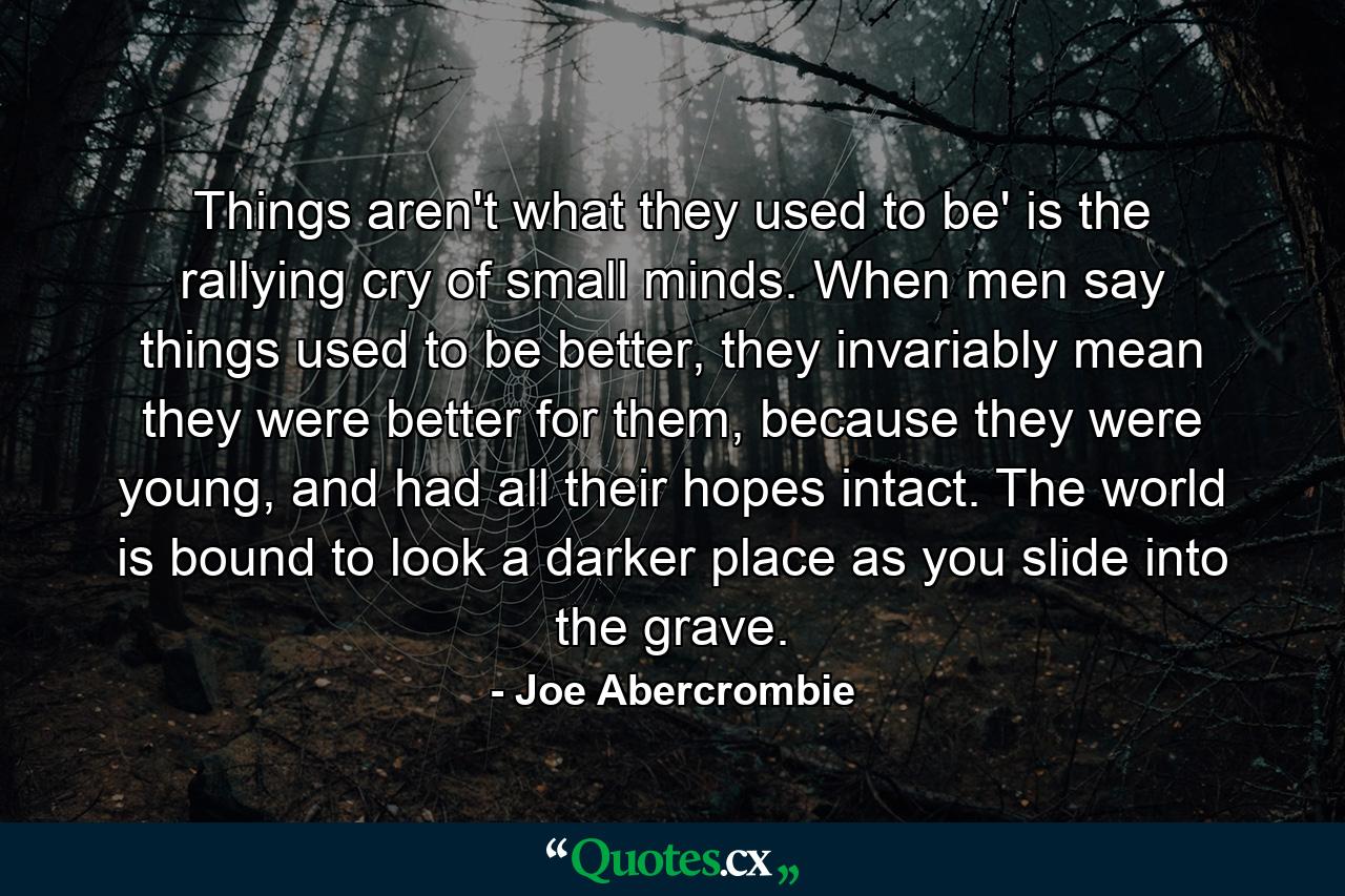 Things aren't what they used to be' is the rallying cry of small minds. When men say things used to be better, they invariably mean they were better for them, because they were young, and had all their hopes intact. The world is bound to look a darker place as you slide into the grave. - Quote by Joe Abercrombie