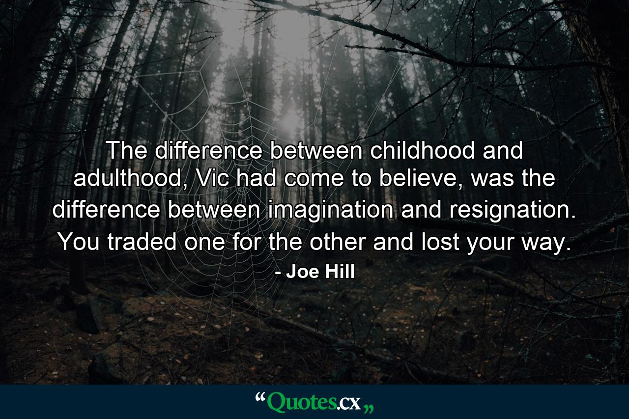 The difference between childhood and adulthood, Vic had come to believe, was the difference between imagination and resignation. You traded one for the other and lost your way. - Quote by Joe Hill