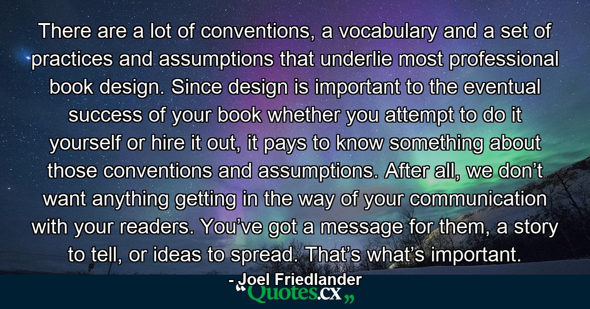 There are a lot of conventions, a vocabulary and a set of practices and assumptions that underlie most professional book design. Since design is important to the eventual success of your book whether you attempt to do it yourself or hire it out, it pays to know something about those conventions and assumptions. After all, we don’t want anything getting in the way of your communication with your readers. You’ve got a message for them, a story to tell, or ideas to spread. That’s what’s important. - Quote by Joel Friedlander