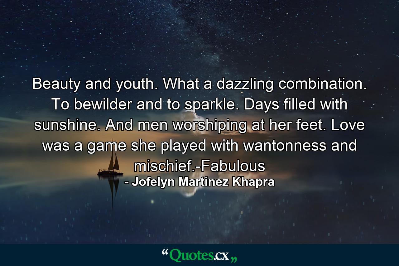 Beauty and youth. What a dazzling combination. To bewilder and to sparkle. Days filled with sunshine. And men worshiping at her feet. Love was a game she played with wantonness and mischief.-Fabulous - Quote by Jofelyn Martinez Khapra