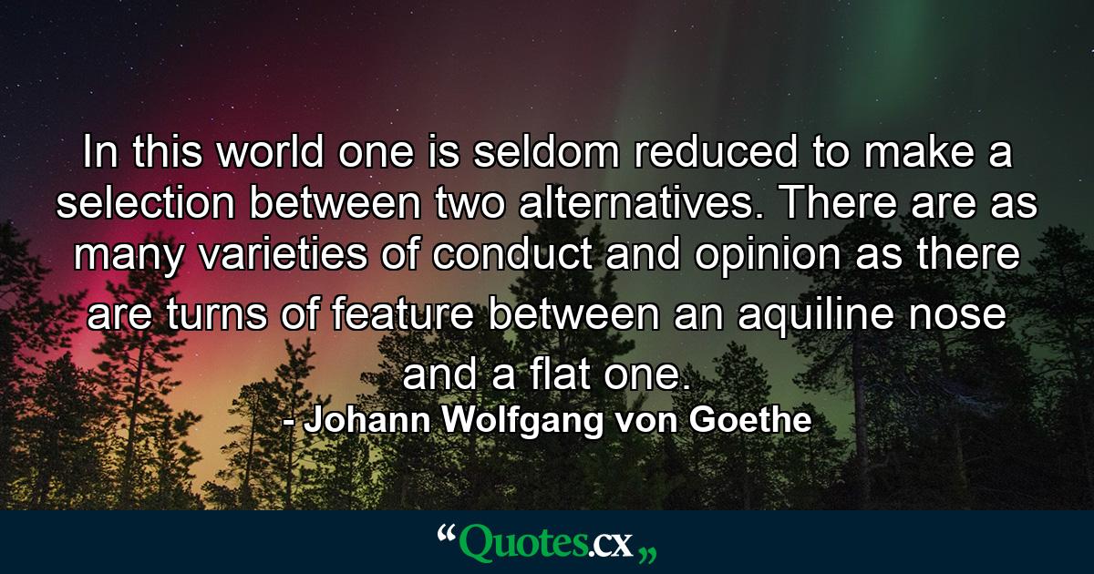 In this world one is seldom reduced to make a selection between two alternatives. There are as many varieties of conduct and opinion as there are turns of feature between an aquiline nose and a flat one. - Quote by Johann Wolfgang von Goethe