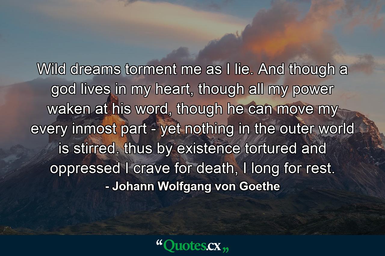 Wild dreams torment me as I lie. And though a god lives in my heart, though all my power waken at his word, though he can move my every inmost part - yet nothing in the outer world is stirred. thus by existence tortured and oppressed I crave for death, I long for rest. - Quote by Johann Wolfgang von Goethe