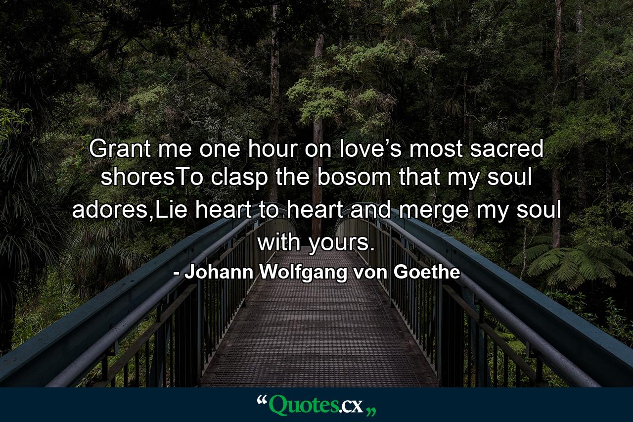 Grant me one hour on love’s most sacred shoresTo clasp the bosom that my soul adores,Lie heart to heart and merge my soul with yours. - Quote by Johann Wolfgang von Goethe