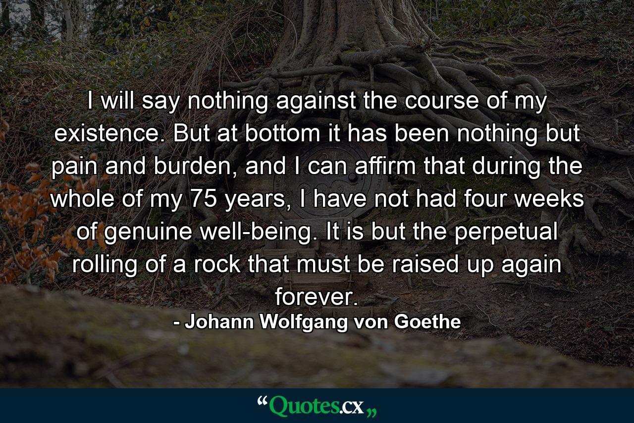 I will say nothing against the course of my existence. But at bottom it has been nothing but pain and burden, and I can affirm that during the whole of my 75 years, I have not had four weeks of genuine well-being. It is but the perpetual rolling of a rock that must be raised up again forever. - Quote by Johann Wolfgang von Goethe