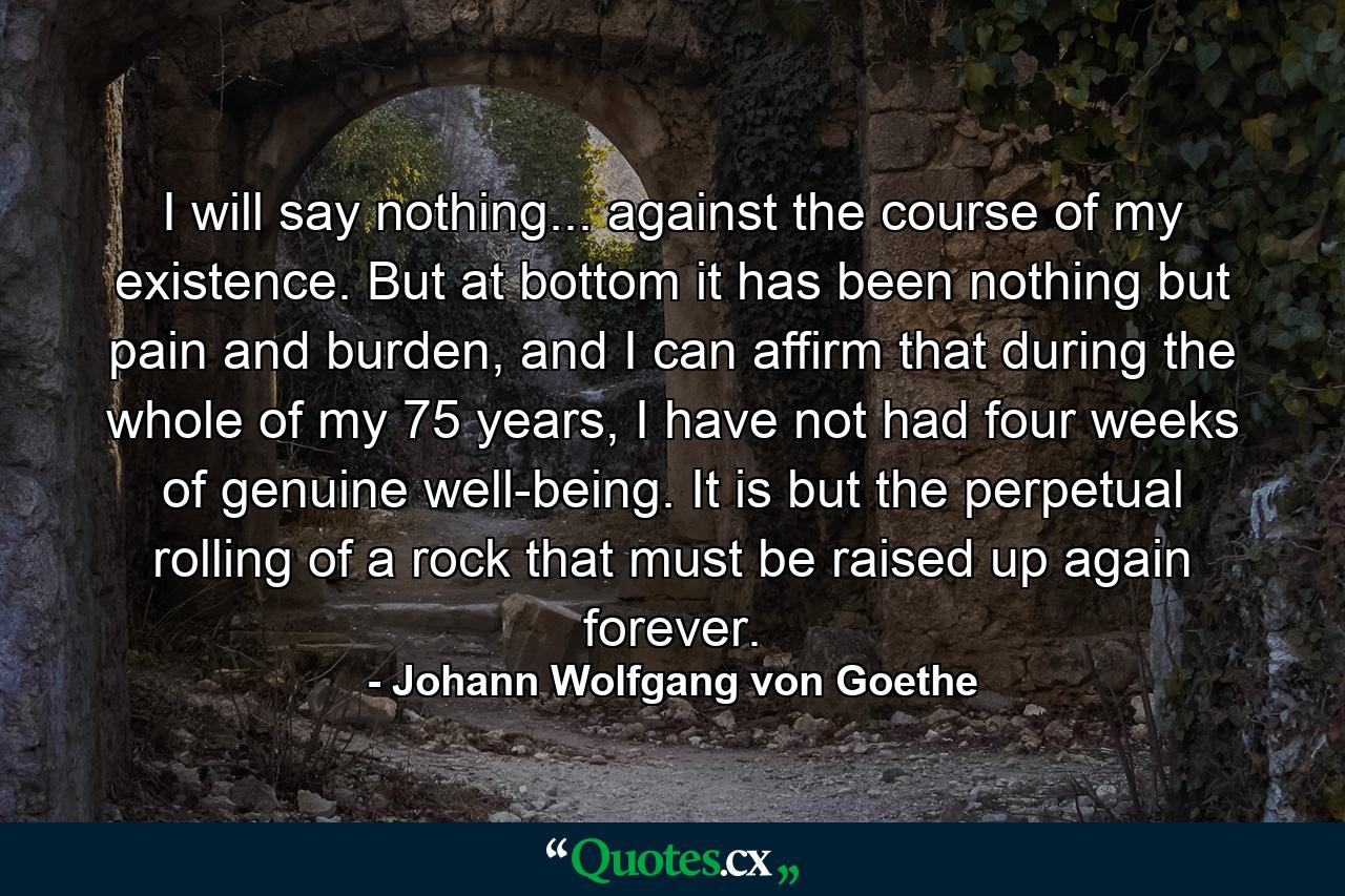 I will say nothing... against the course of my existence. But at bottom it has been nothing but pain and burden, and I can affirm that during the whole of my 75 years, I have not had four weeks of genuine well-being. It is but the perpetual rolling of a rock that must be raised up again forever. - Quote by Johann Wolfgang von Goethe