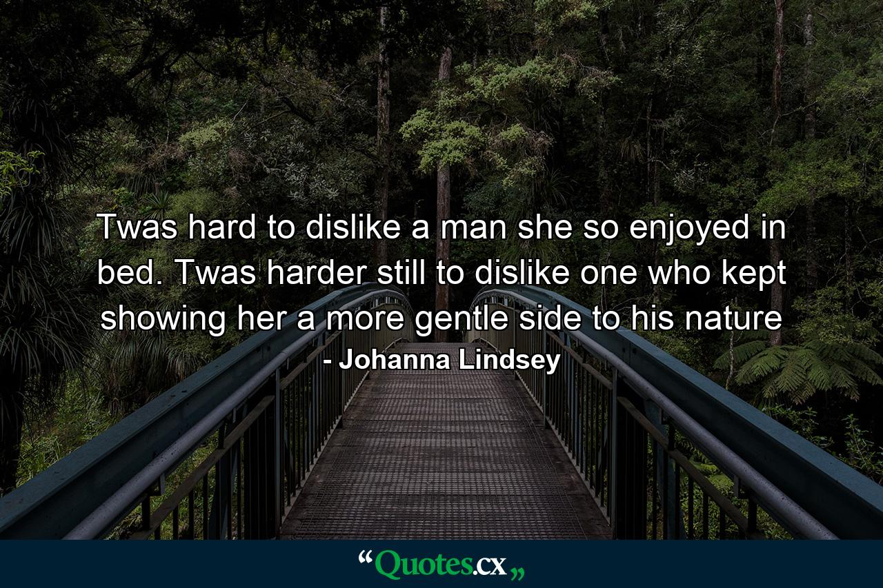 Twas hard to dislike a man she so enjoyed in bed. Twas harder still to dislike one who kept showing her a more gentle side to his nature - Quote by Johanna Lindsey