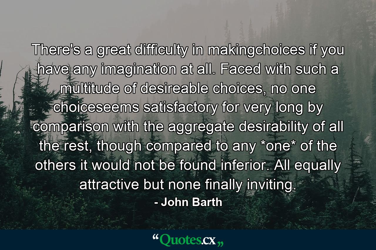 There's a great difficulty in makingchoices if you have any imagination at all. Faced with such a multitude of desireable choices, no one choiceseems satisfactory for very long by comparison with the aggregate desirability of all the rest, though compared to any *one* of the others it would not be found inferior. All equally attractive but none finally inviting. - Quote by John Barth