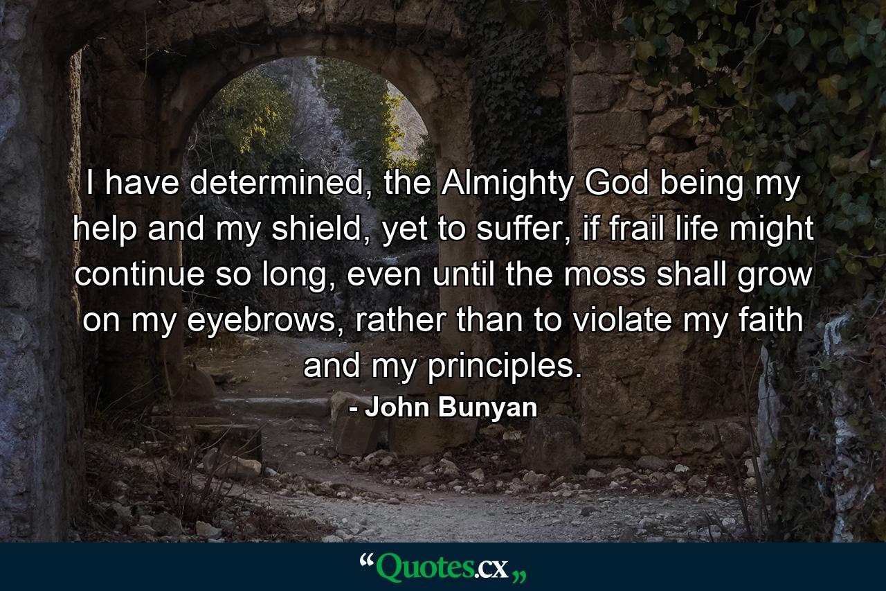 I have determined, the Almighty God being my help and my shield, yet to suffer, if frail life might continue so long, even until the moss shall grow on my eyebrows, rather than to violate my faith and my principles. - Quote by John Bunyan