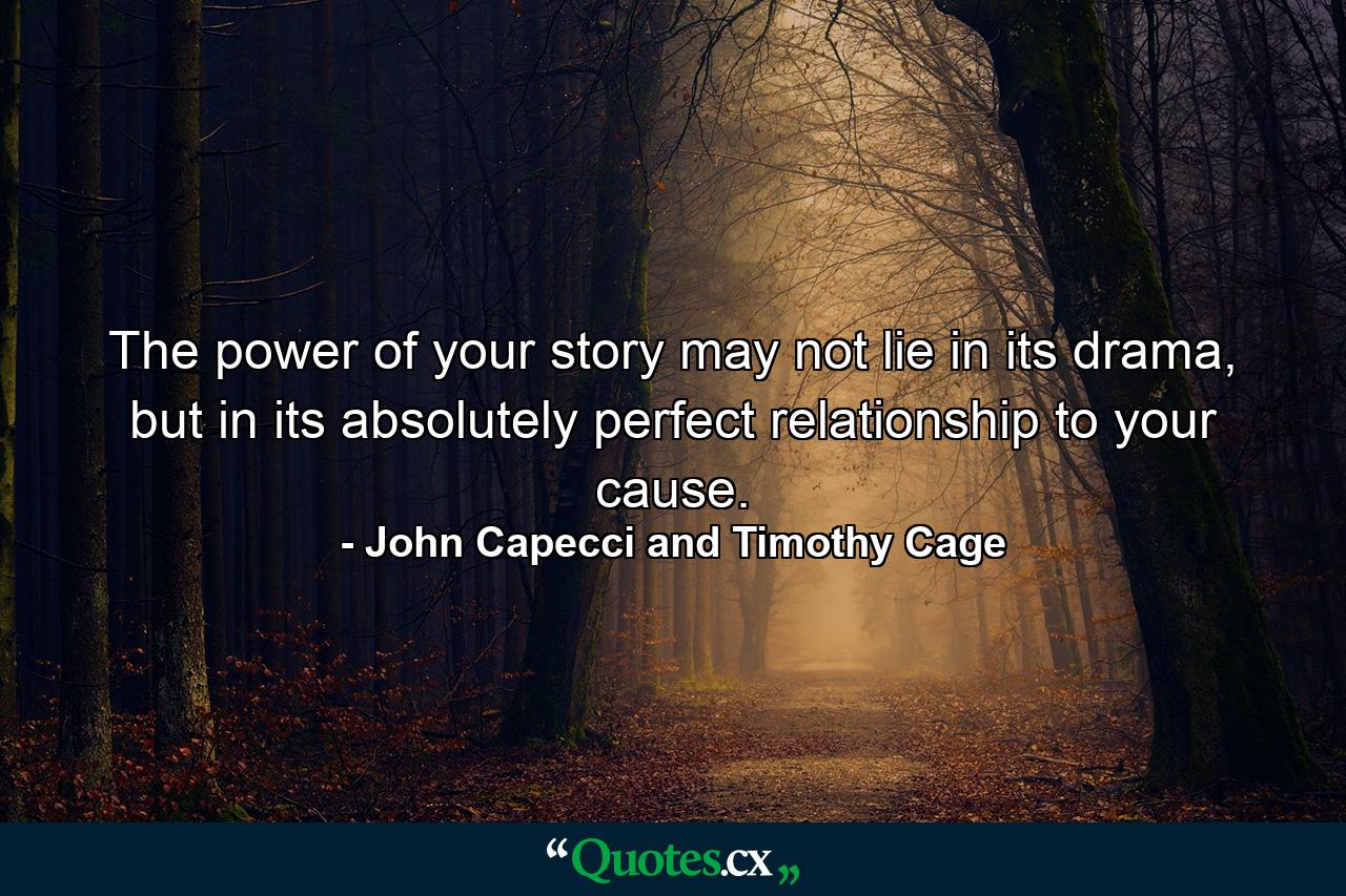 The power of your story may not lie in its drama, but in its absolutely perfect relationship to your cause. - Quote by John Capecci and Timothy Cage