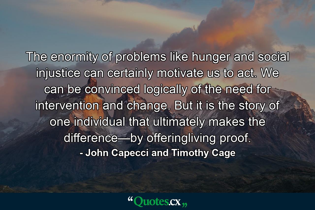 The enormity of problems like hunger and social injustice can certainly motivate us to act. We can be convinced logically of the need for intervention and change. But it is the story of one individual that ultimately makes the difference—by offeringliving proof. - Quote by John Capecci and Timothy Cage