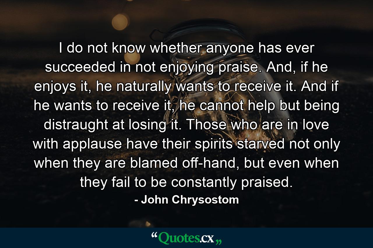 I do not know whether anyone has ever succeeded in not enjoying praise. And, if he enjoys it, he naturally wants to receive it. And if he wants to receive it, he cannot help but being distraught at losing it. Those who are in love with applause have their spirits starved not only when they are blamed off-hand, but even when they fail to be constantly praised. - Quote by John Chrysostom