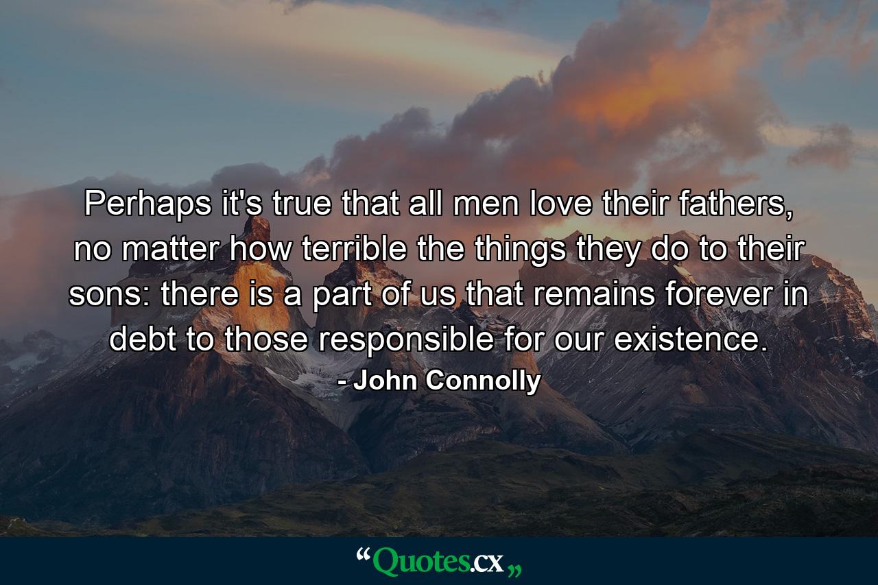 Perhaps it's true that all men love their fathers, no matter how terrible the things they do to their sons: there is a part of us that remains forever in debt to those responsible for our existence. - Quote by John Connolly