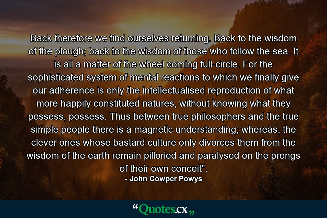 Back therefore we find ourselves returning. Back to the wisdom of the plough; back to the wisdom of those who follow the sea. It is all a matter of the wheel coming full-circle. For the sophisticated system of mental reactions to which we finally give our adherence is only the intellectualised reproduction of what more happily constituted natures, without knowing what they possess, possess. Thus between true philosophers and the true simple people there is a magnetic understanding; whereas, the clever ones whose bastard culture only divorces them from the wisdom of the earth remain pilloried and paralysed on the prongs of their own conceit