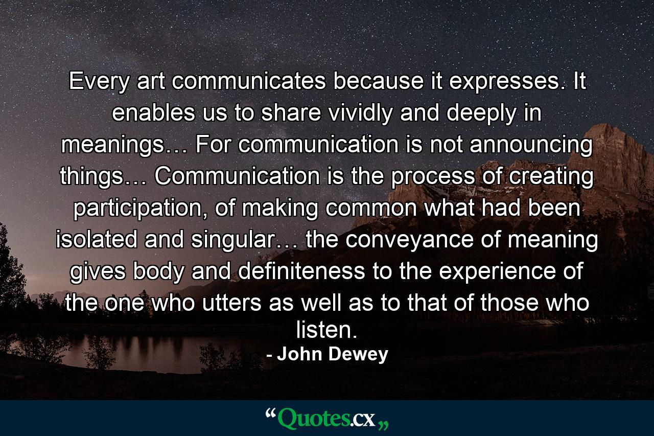 Every art communicates because it expresses. It enables us to share vividly and deeply in meanings… For communication is not announcing things… Communication is the process of creating participation, of making common what had been isolated and singular… the conveyance of meaning gives body and definiteness to the experience of the one who utters as well as to that of those who listen. - Quote by John Dewey