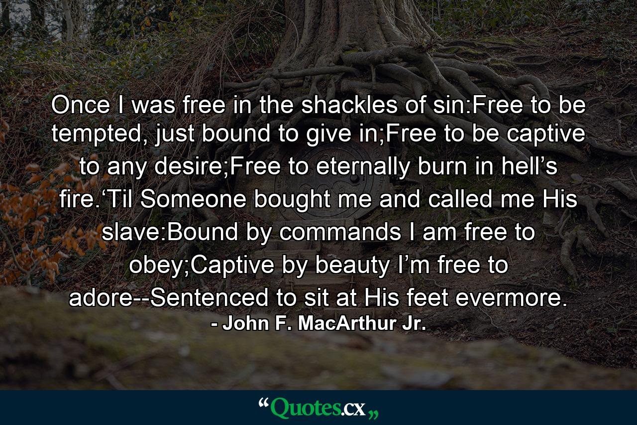 Once I was free in the shackles of sin:Free to be tempted, just bound to give in;Free to be captive to any desire;Free to eternally burn in hell’s fire.‘Til Someone bought me and called me His slave:Bound by commands I am free to obey;Captive by beauty I’m free to adore--Sentenced to sit at His feet evermore. - Quote by John F. MacArthur Jr.