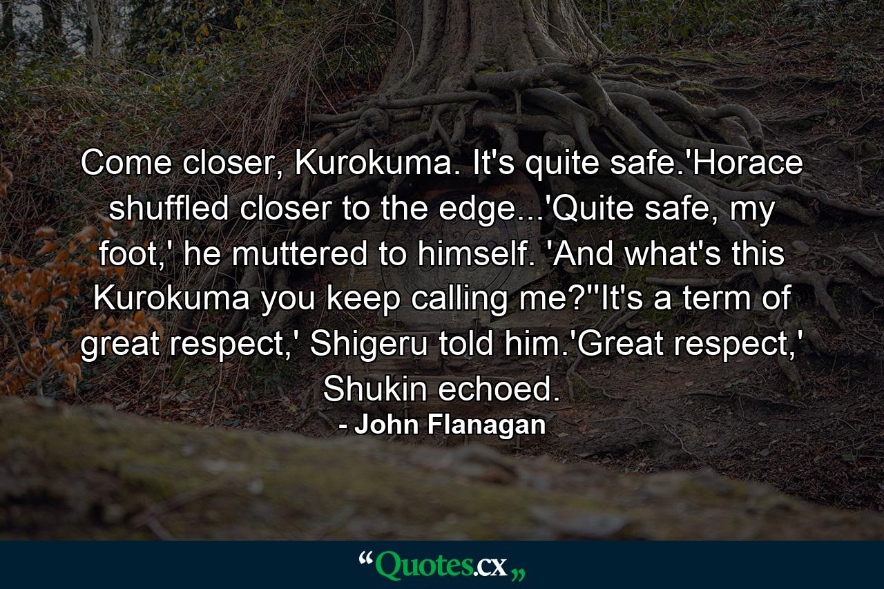 Come closer, Kurokuma. It's quite safe.'Horace shuffled closer to the edge...'Quite safe, my foot,' he muttered to himself. 'And what's this Kurokuma you keep calling me?''It's a term of great respect,' Shigeru told him.'Great respect,' Shukin echoed. - Quote by John Flanagan