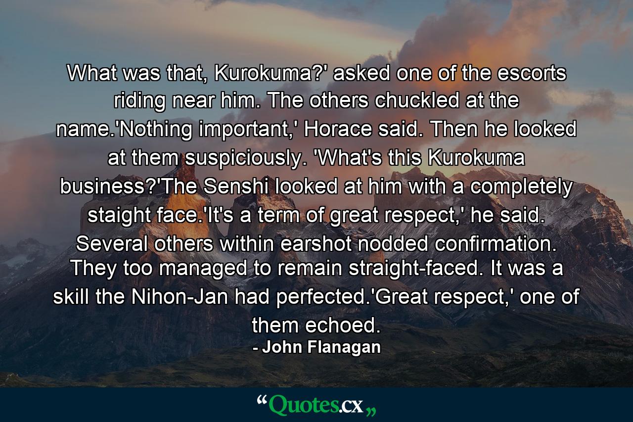 What was that, Kurokuma?' asked one of the escorts riding near him. The others chuckled at the name.'Nothing important,' Horace said. Then he looked at them suspiciously. 'What's this Kurokuma business?'The Senshi looked at him with a completely staight face.'It's a term of great respect,' he said. Several others within earshot nodded confirmation. They too managed to remain straight-faced. It was a skill the Nihon-Jan had perfected.'Great respect,' one of them echoed. - Quote by John Flanagan
