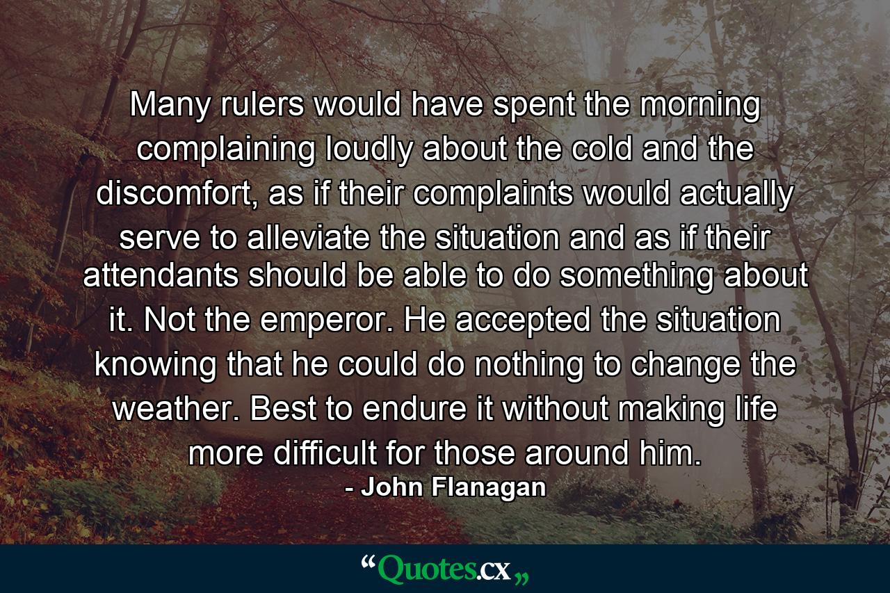 Many rulers would have spent the morning complaining loudly about the cold and the discomfort, as if their complaints would actually serve to alleviate the situation and as if their attendants should be able to do something about it. Not the emperor. He accepted the situation knowing that he could do nothing to change the weather. Best to endure it without making life more difficult for those around him. - Quote by John Flanagan