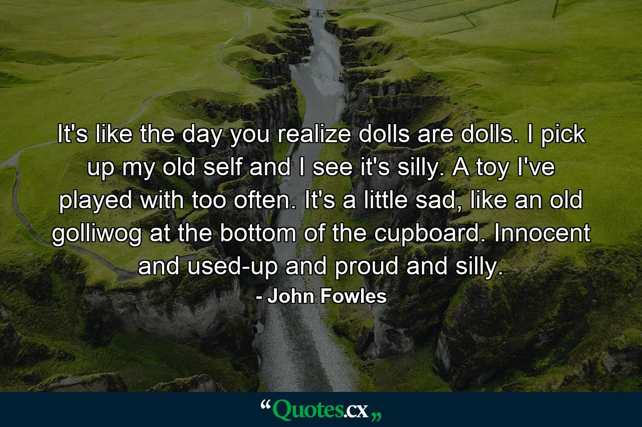 It's like the day you realize dolls are dolls. I pick up my old self and I see it's silly. A toy I've played with too often. It's a little sad, like an old golliwog at the bottom of the cupboard. Innocent and used-up and proud and silly. - Quote by John Fowles