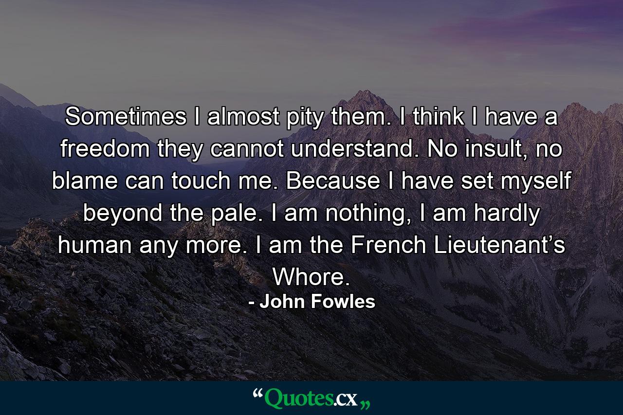 Sometimes I almost pity them. I think I have a freedom they cannot understand. No insult, no blame can touch me. Because I have set myself beyond the pale. I am nothing, I am hardly human any more. I am the French Lieutenant’s Whore. - Quote by John Fowles