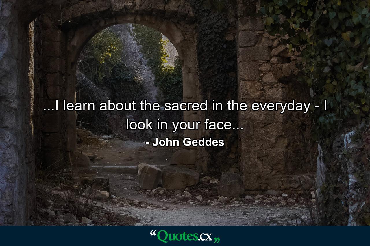 ...I learn about the sacred in the everyday - I look in your face... - Quote by John Geddes