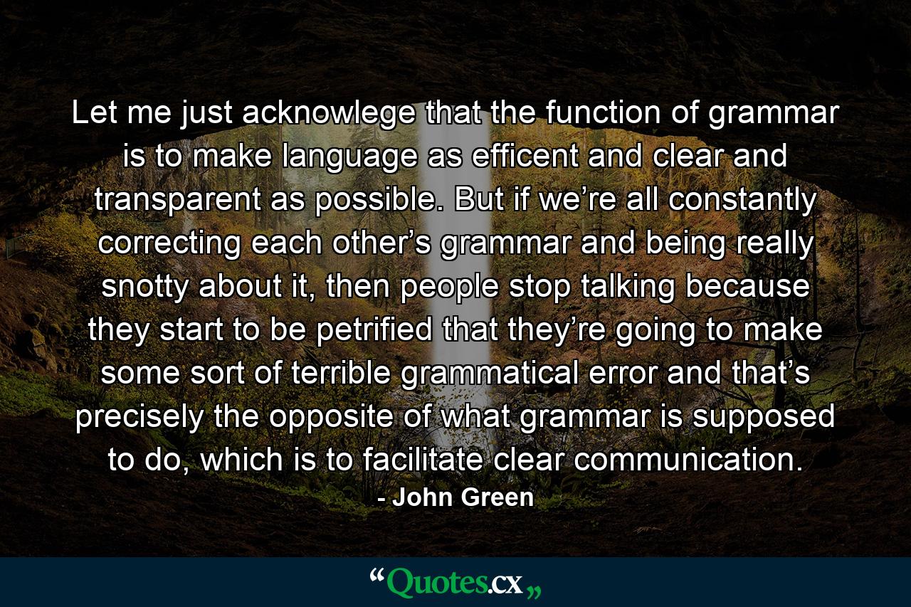 Let me just acknowlege that the function of grammar is to make language as efficent and clear and transparent as possible. But if we’re all constantly correcting each other’s grammar and being really snotty about it, then people stop talking because they start to be petrified that they’re going to make some sort of terrible grammatical error and that’s precisely the opposite of what grammar is supposed to do, which is to facilitate clear communication. - Quote by John Green