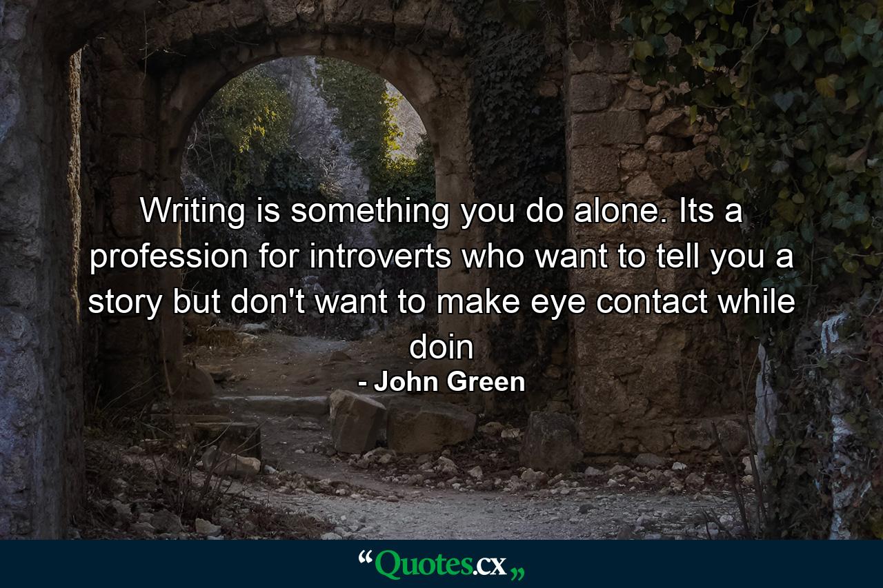 Writing is something you do alone. Its a profession for introverts who want to tell you a story but don't want to make eye contact while doin - Quote by John Green