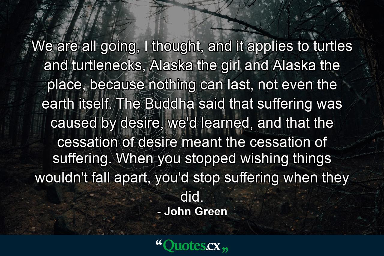 We are all going, I thought, and it applies to turtles and turtlenecks, Alaska the girl and Alaska the place, because nothing can last, not even the earth itself. The Buddha said that suffering was caused by desire, we'd learned, and that the cessation of desire meant the cessation of suffering. When you stopped wishing things wouldn't fall apart, you'd stop suffering when they did. - Quote by John Green