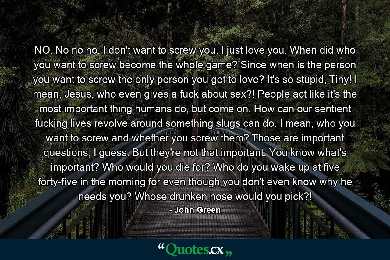 NO. No no no. I don't want to screw you. I just love you. When did who you want to screw become the whole game? Since when is the person you want to screw the only person you get to love? It's so stupid, Tiny! I mean, Jesus, who even gives a fuck about sex?! People act like it's the most important thing humans do, but come on. How can our sentient fucking lives revolve around something slugs can do. I mean, who you want to screw and whether you screw them? Those are important questions, I guess. But they're not that important. You know what's important? Who would you die for? Who do you wake up at five forty-five in the morning for even though you don't even know why he needs you? Whose drunken nose would you pick?! - Quote by John Green