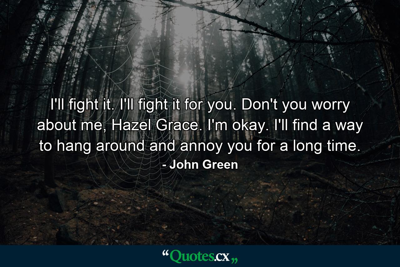 I'll fight it. I'll fight it for you. Don't you worry about me, Hazel Grace. I'm okay. I'll find a way to hang around and annoy you for a long time. - Quote by John Green