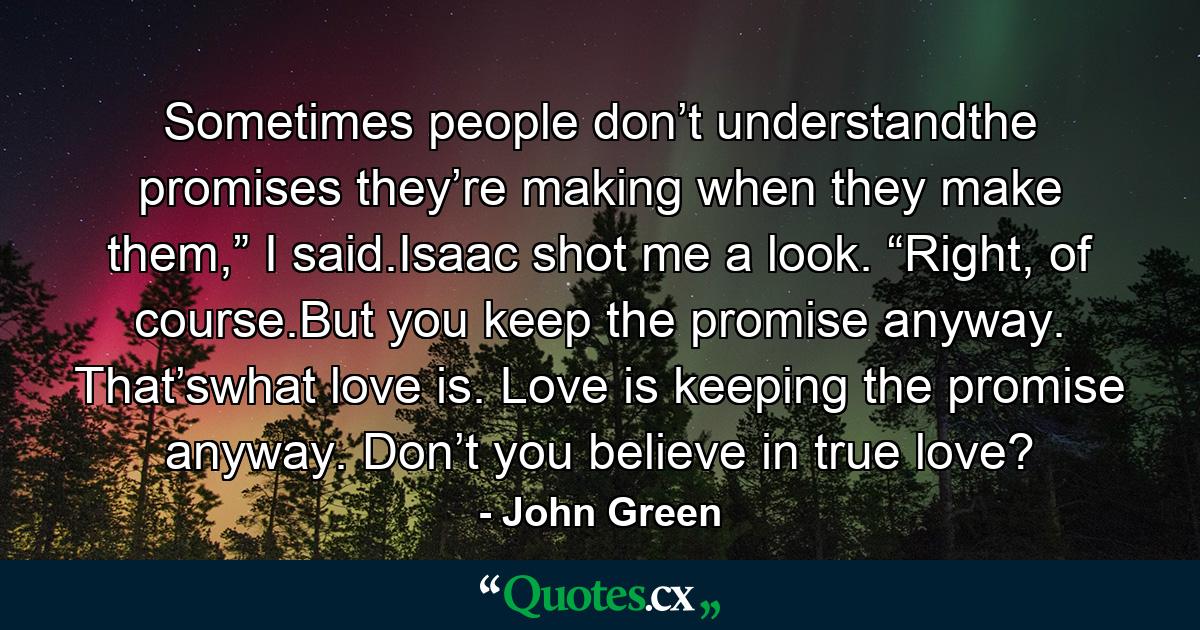 Sometimes people don’t understandthe promises they’re making when they make them,” I said.Isaac shot me a look. “Right, of course.But you keep the promise anyway. That’swhat love is. Love is keeping the promise anyway. Don’t you believe in true love? - Quote by John Green