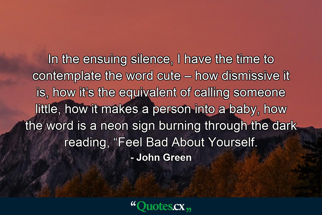 In the ensuing silence, I have the time to contemplate the word cute – how dismissive it is, how it’s the equivalent of calling someone little, how it makes a person into a baby, how the word is a neon sign burning through the dark reading, “Feel Bad About Yourself. - Quote by John Green