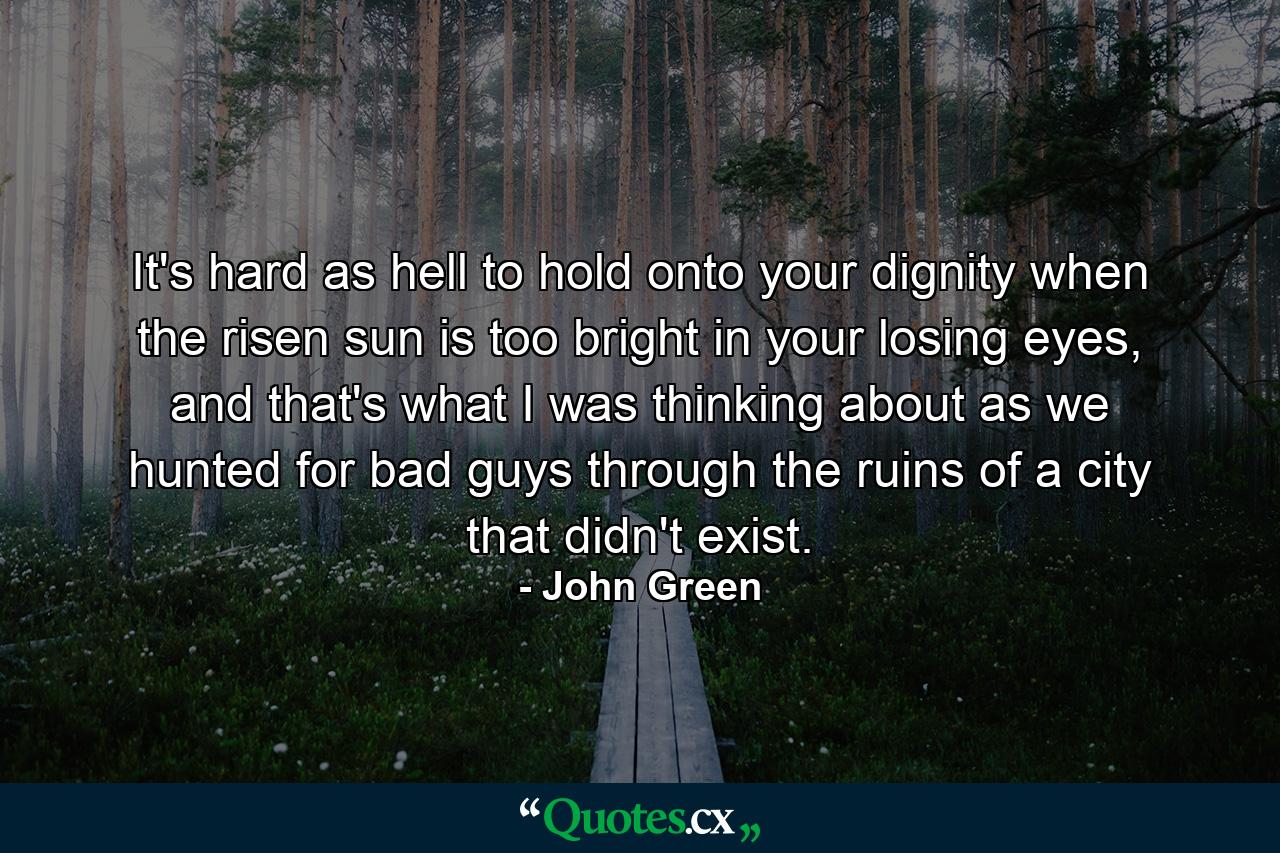 It's hard as hell to hold onto your dignity when the risen sun is too bright in your losing eyes, and that's what I was thinking about as we hunted for bad guys through the ruins of a city that didn't exist. - Quote by John Green