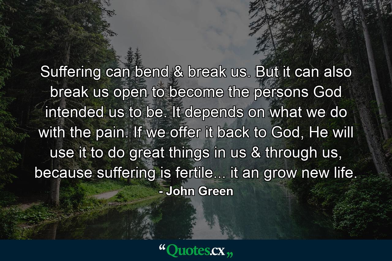 Suffering can bend & break us. But it can also break us open to become the persons God intended us to be. It depends on what we do with the pain. If we offer it back to God, He will use it to do great things in us & through us, because suffering is fertile... it an grow new life. - Quote by John Green