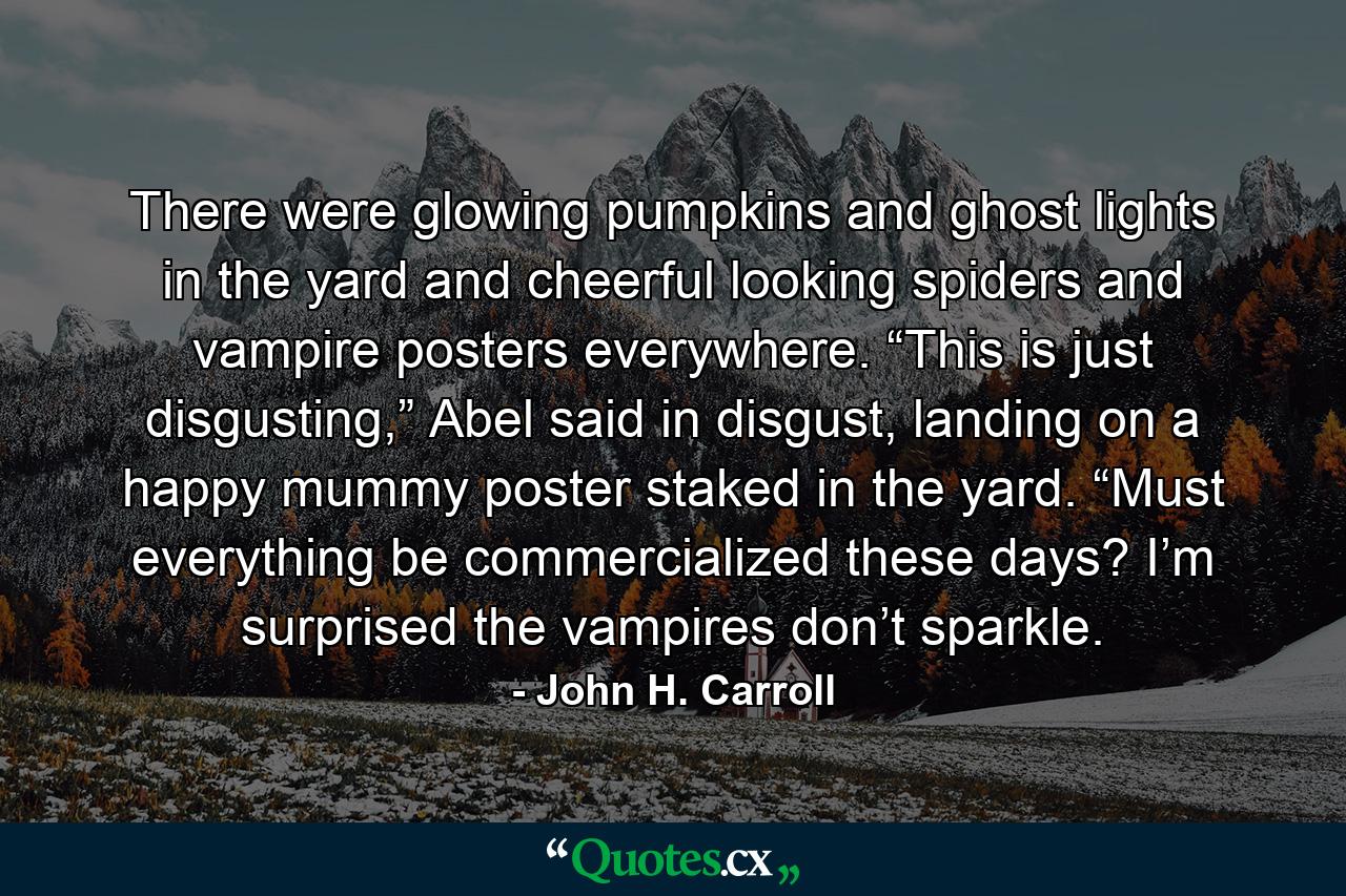 There were glowing pumpkins and ghost lights in the yard and cheerful looking spiders and vampire posters everywhere.  “This is just disgusting,” Abel said in disgust, landing on a happy mummy poster staked in the yard.  “Must everything be commercialized these days?  I’m surprised the vampires don’t sparkle. - Quote by John H. Carroll