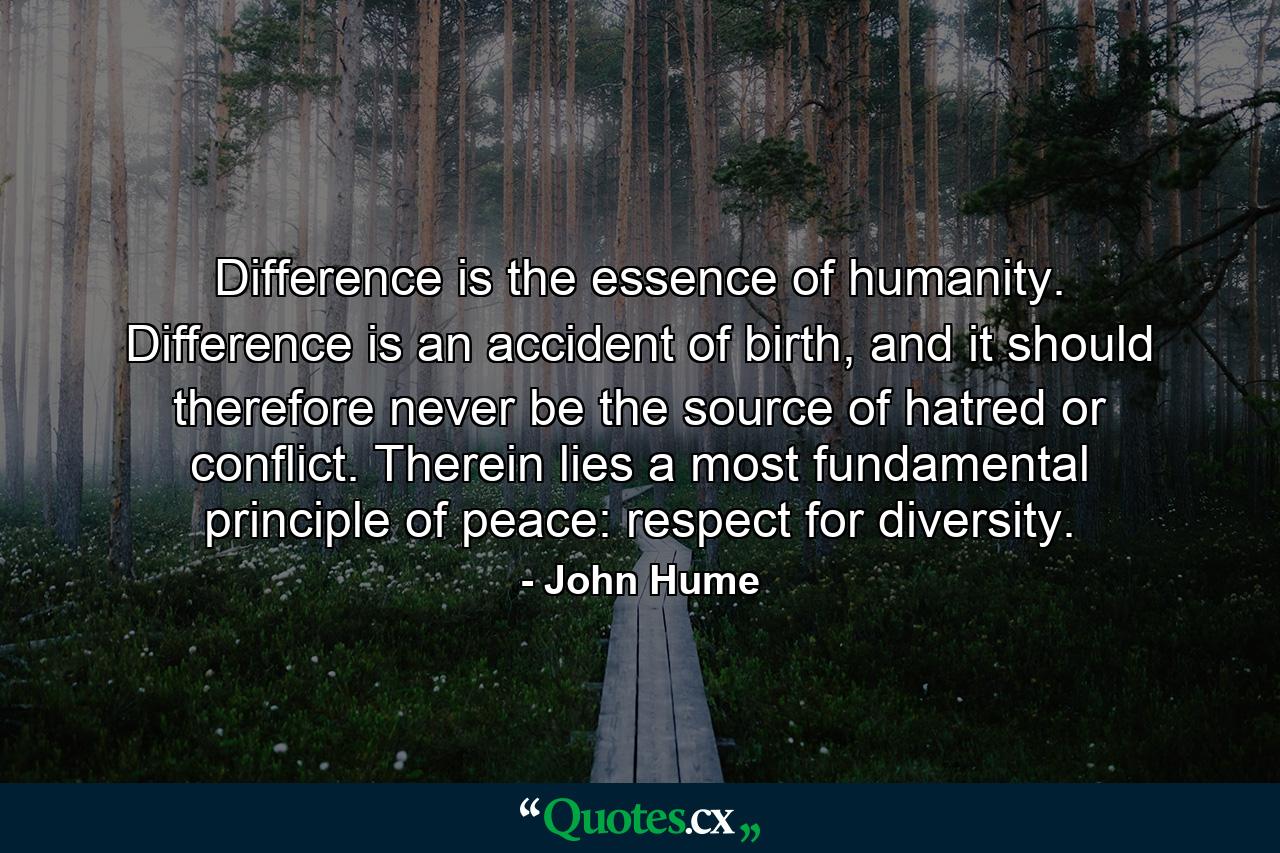 Difference is the essence of humanity. Difference is an accident of birth, and it should therefore never be the source of hatred or conflict. Therein lies a most fundamental principle of peace: respect for diversity. - Quote by John Hume