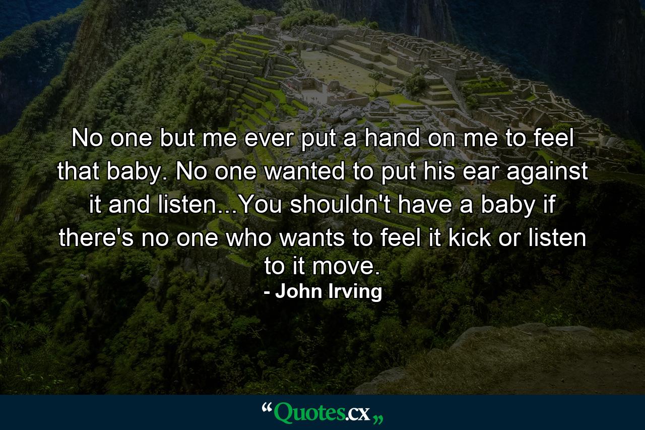 No one but me ever put a hand on me to feel that baby. No one wanted to put his ear against it and listen...You shouldn't have a baby if there's no one who wants to feel it kick or listen to it move. - Quote by John Irving