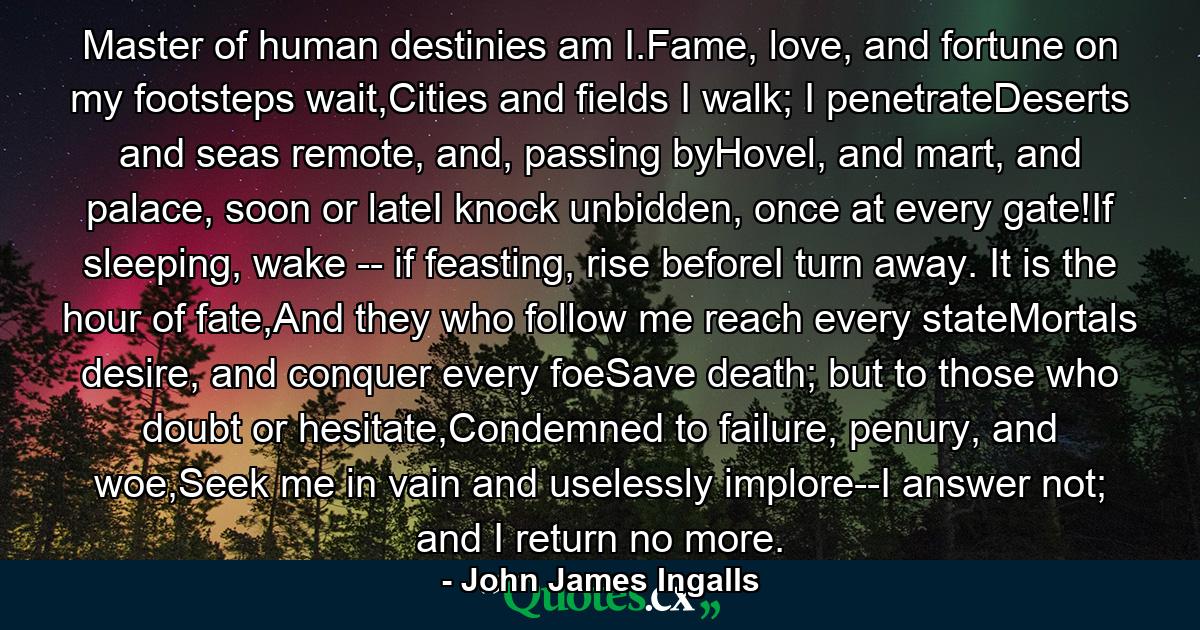 Master of human destinies am I.Fame, love, and fortune on my footsteps wait,Cities and fields I walk; I penetrateDeserts and seas remote, and, passing byHovel, and mart, and palace, soon or lateI knock unbidden, once at every gate!If sleeping, wake -- if feasting, rise beforeI turn away. It is the hour of fate,And they who follow me reach every stateMortals desire, and conquer every foeSave death; but to those who doubt or hesitate,Condemned to failure, penury, and woe,Seek me in vain and uselessly implore--I answer not; and I return no more. - Quote by John James Ingalls