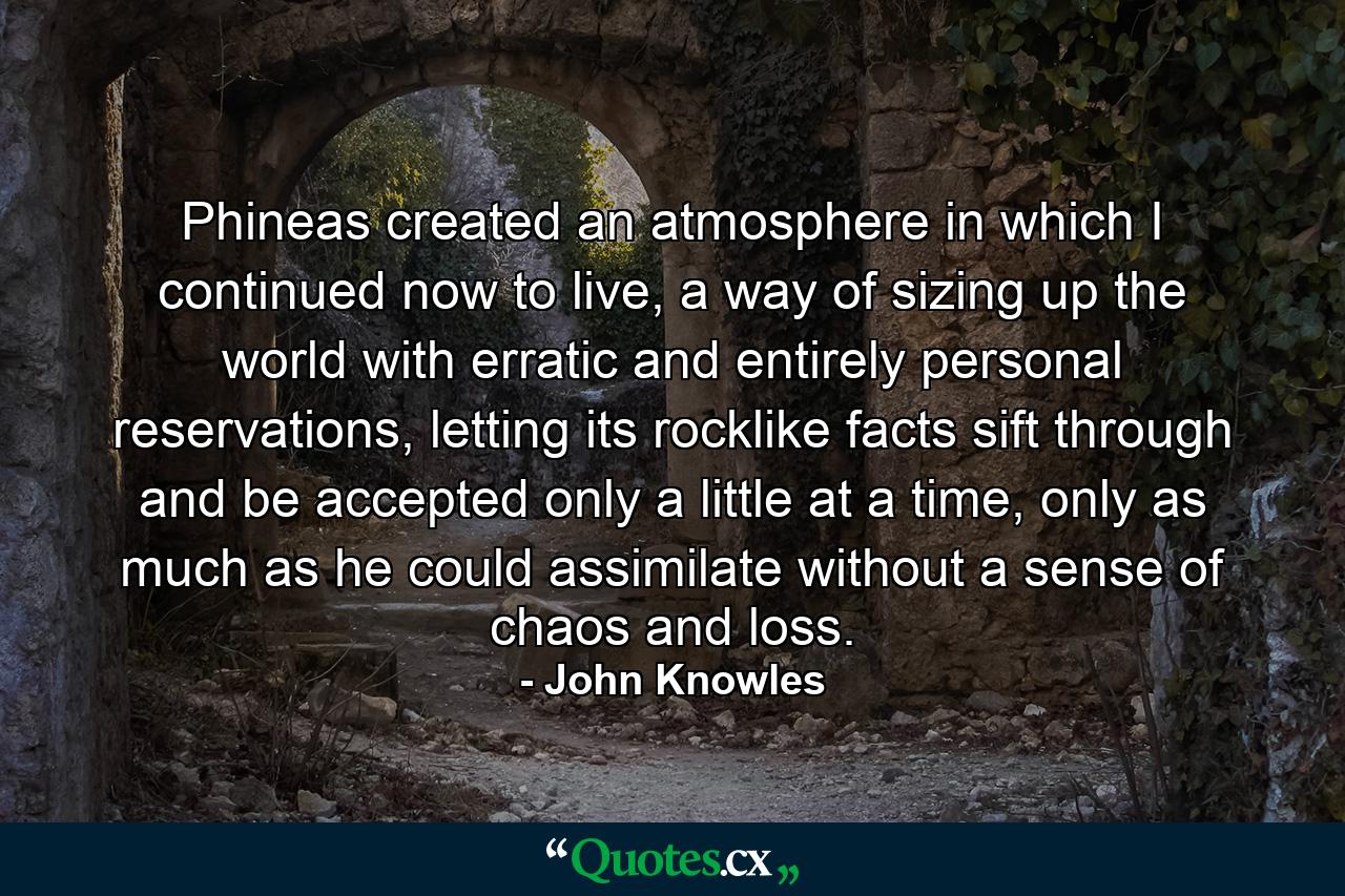 Phineas created an atmosphere in which I continued now to live, a way of sizing up the world with erratic and entirely personal reservations, letting its rocklike facts sift through and be accepted only a little at a time, only as much as he could assimilate without a sense of chaos and loss. - Quote by John Knowles