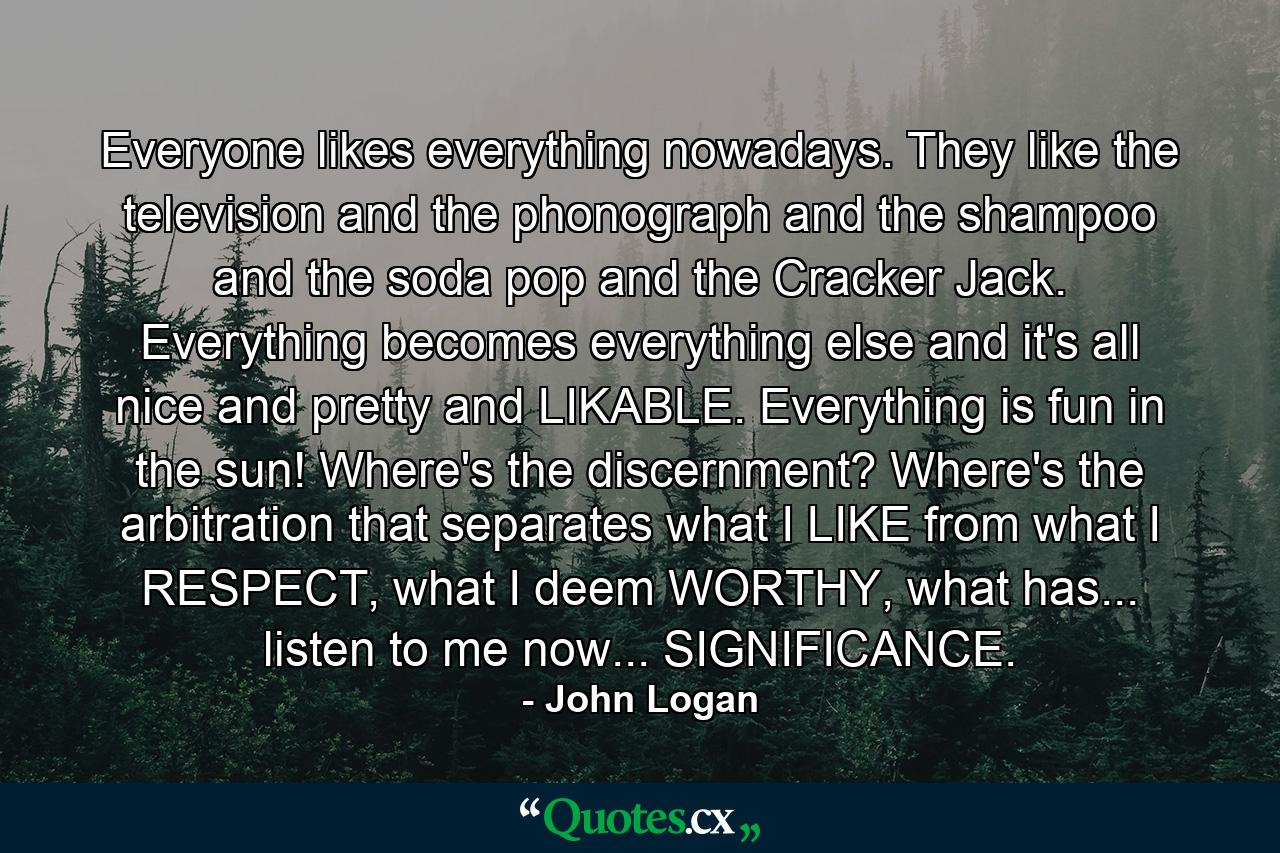 Everyone likes everything nowadays. They like the television and the phonograph and the shampoo and the soda pop and the Cracker Jack. Everything becomes everything else and it's all nice and pretty and LIKABLE. Everything is fun in the sun! Where's the discernment? Where's the arbitration that separates what I LIKE from what I RESPECT, what I deem WORTHY, what has... listen to me now... SIGNIFICANCE. - Quote by John Logan