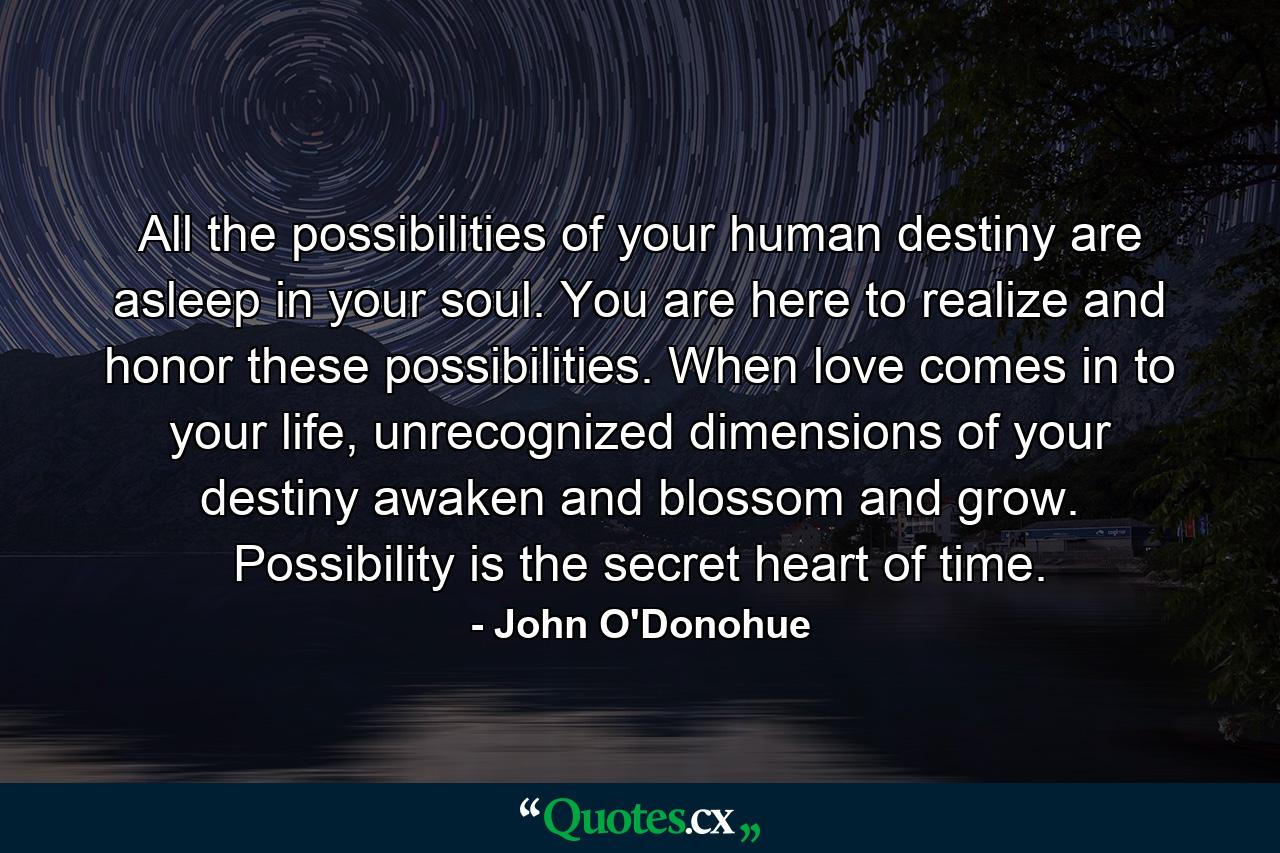 All the possibilities of your human destiny are asleep in your soul. You are here to realize and honor these possibilities. When love comes in to your life, unrecognized dimensions of your destiny awaken and blossom and grow. Possibility is the secret heart of time. - Quote by John O'Donohue