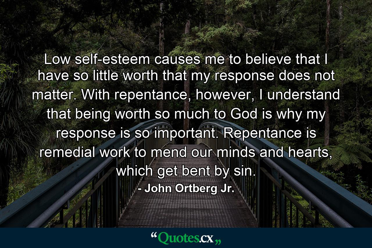 Low self-esteem causes me to believe that I have so little worth that my response does not matter. With repentance, however, I understand that being worth so much to God is why my response is so important. Repentance is remedial work to mend our minds and hearts, which get bent by sin. - Quote by John Ortberg Jr.